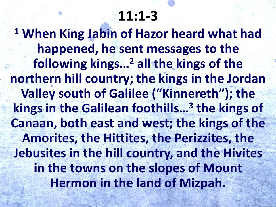 11:1-3 1 When King Jabin of Hazor heard what had happened, he sent messages to the following kings… 2 all the kings of the northern hill country; the kings in the Jordan Valley south of Galilee ( Kinnereth ); the kings in the Galilean foothills… 3 the kings of Canaan, both east and west; the kings of the Amorites, the Hittites, the Perizzites, the Jebusites in the hill country, and the Hivites in the towns on the slopes of Mount Hermon in the land of Mizpah.