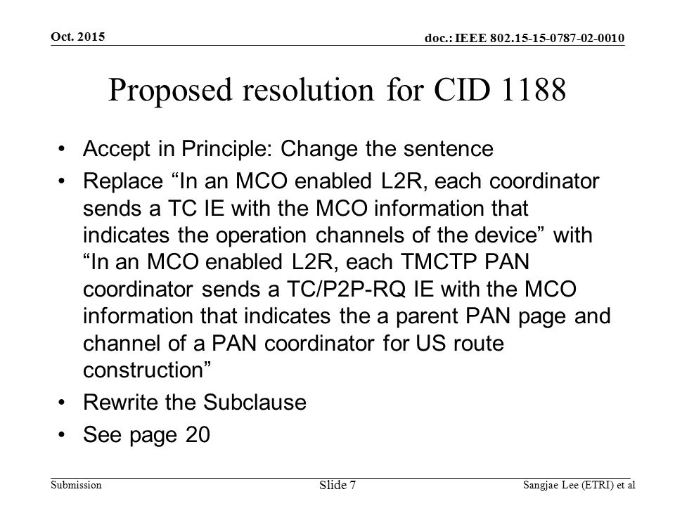 doc.: IEEE Submission Proposed resolution for CID 1188 Accept in Principle: Change the sentence Replace In an MCO enabled L2R, each coordinator sends a TC IE with the MCO information that indicates the operation channels of the device with In an MCO enabled L2R, each TMCTP PAN coordinator sends a TC/P2P-RQ IE with the MCO information that indicates the a parent PAN page and channel of a PAN coordinator for US route construction Rewrite the Subclause See page 20 Oct.
