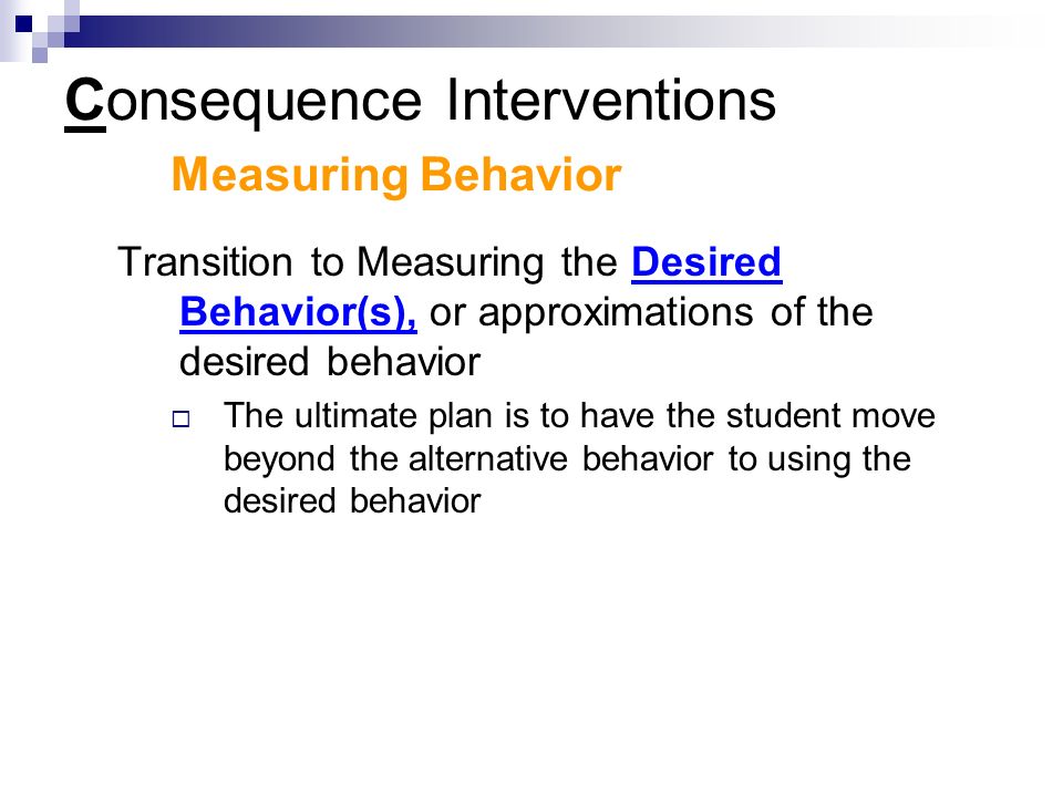 Consequence Interventions Measuring Behavior Transition to Measuring the Desired Behavior(s), or approximations of the desired behavior  The ultimate plan is to have the student move beyond the alternative behavior to using the desired behavior