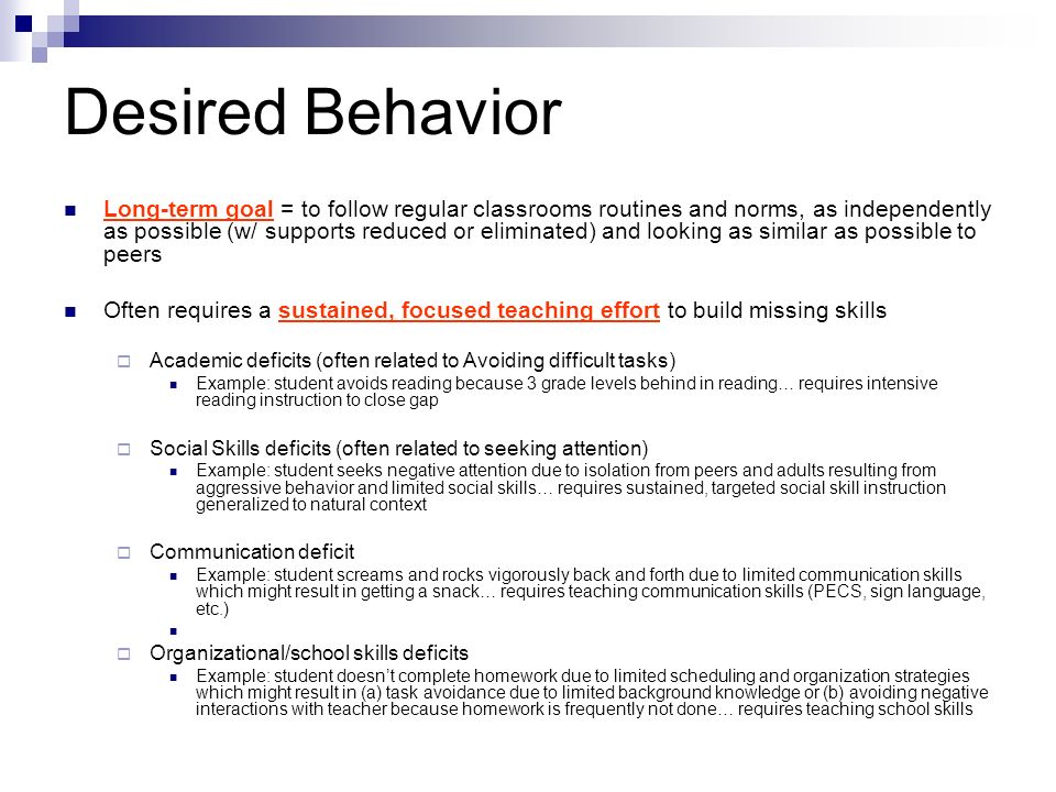 Desired Behavior Long-term goal = to follow regular classrooms routines and norms, as independently as possible (w/ supports reduced or eliminated) and looking as similar as possible to peers Often requires a sustained, focused teaching effort to build missing skills  Academic deficits (often related to Avoiding difficult tasks) Example: student avoids reading because 3 grade levels behind in reading… requires intensive reading instruction to close gap  Social Skills deficits (often related to seeking attention) Example: student seeks negative attention due to isolation from peers and adults resulting from aggressive behavior and limited social skills… requires sustained, targeted social skill instruction generalized to natural context  Communication deficit Example: student screams and rocks vigorously back and forth due to limited communication skills which might result in getting a snack… requires teaching communication skills (PECS, sign language, etc.)  Organizational/school skills deficits Example: student doesn’t complete homework due to limited scheduling and organization strategies which might result in (a) task avoidance due to limited background knowledge or (b) avoiding negative interactions with teacher because homework is frequently not done… requires teaching school skills