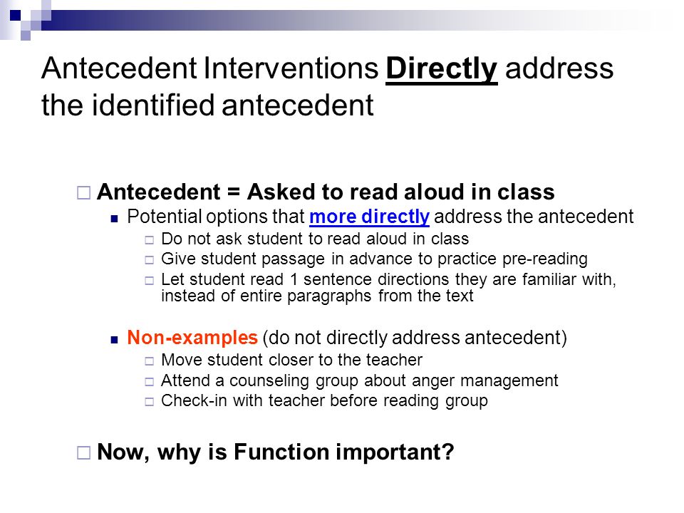 Antecedent Interventions Directly address the identified antecedent  Antecedent = Asked to read aloud in class Potential options that more directly address the antecedent  Do not ask student to read aloud in class  Give student passage in advance to practice pre-reading  Let student read 1 sentence directions they are familiar with, instead of entire paragraphs from the text Non-examples (do not directly address antecedent)  Move student closer to the teacher  Attend a counseling group about anger management  Check-in with teacher before reading group  Now, why is Function important