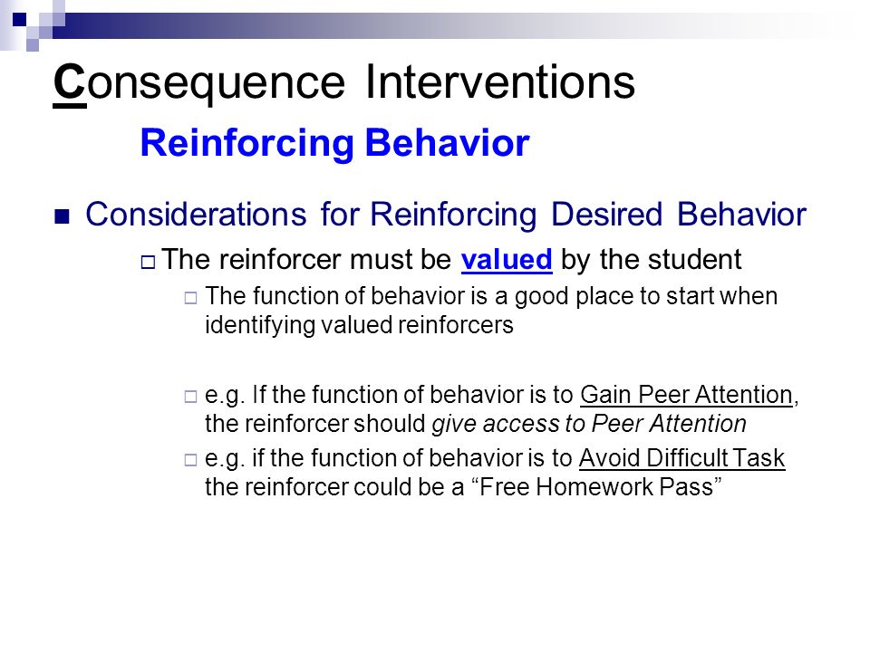 Consequence Interventions Reinforcing Behavior Considerations for Reinforcing Desired Behavior  The reinforcer must be valued by the student  The function of behavior is a good place to start when identifying valued reinforcers  e.g.
