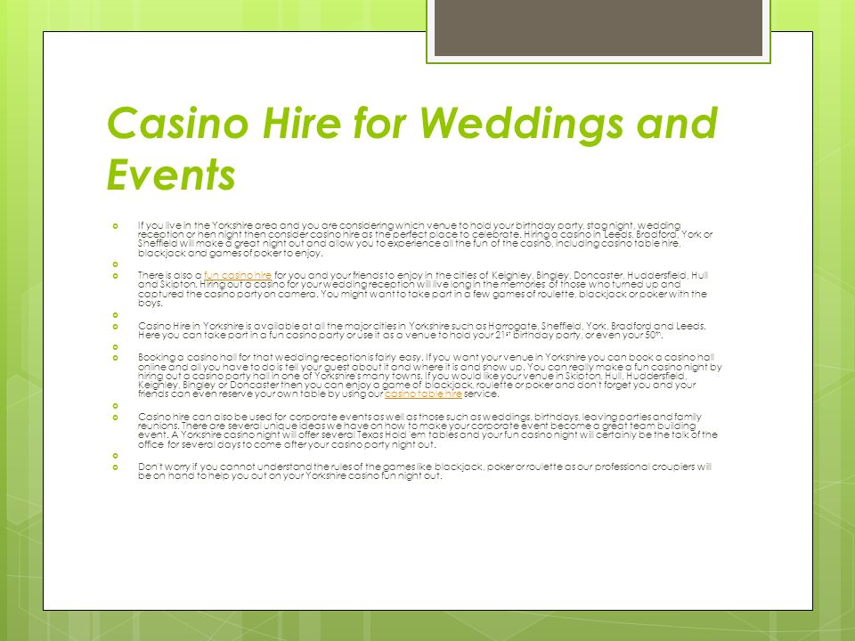 Casino Hire for Weddings and Events  If you live in the Yorkshire area and you are considering which venue to hold your birthday party, stag night, wedding reception or hen night then consider casino hire as the perfect place to celebrate.