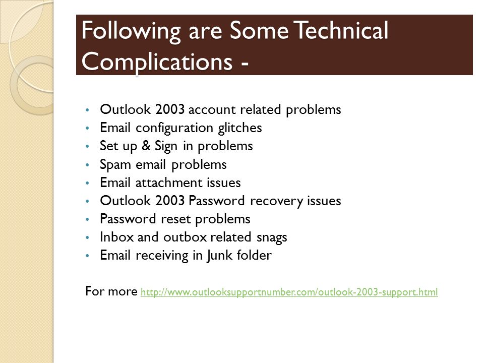 Following are Some Technical Complications - Outlook 2003 account related problems  configuration glitches Set up & Sign in problems Spam  problems  attachment issues Outlook 2003 Password recovery issues Password reset problems Inbox and outbox related snags  receiving in Junk folder For more