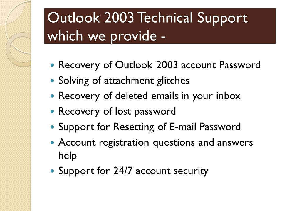 Outlook 2003 Technical Support which we provide - Recovery of Outlook 2003 account Password Solving of attachment glitches Recovery of deleted  s in your inbox Recovery of lost password Support for Resetting of  Password Account registration questions and answers help Support for 24/7 account security