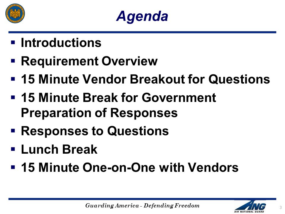 Guarding America - Defending Freedom Agenda  Introductions  Requirement Overview  15 Minute Vendor Breakout for Questions  15 Minute Break for Government Preparation of Responses  Responses to Questions  Lunch Break  15 Minute One-on-One with Vendors 3