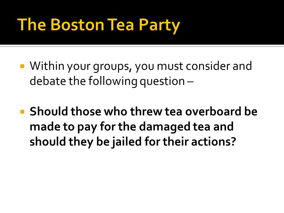  Within your groups, you must consider and debate the following question –  Should those who threw tea overboard be made to pay for the damaged tea and should they be jailed for their actions