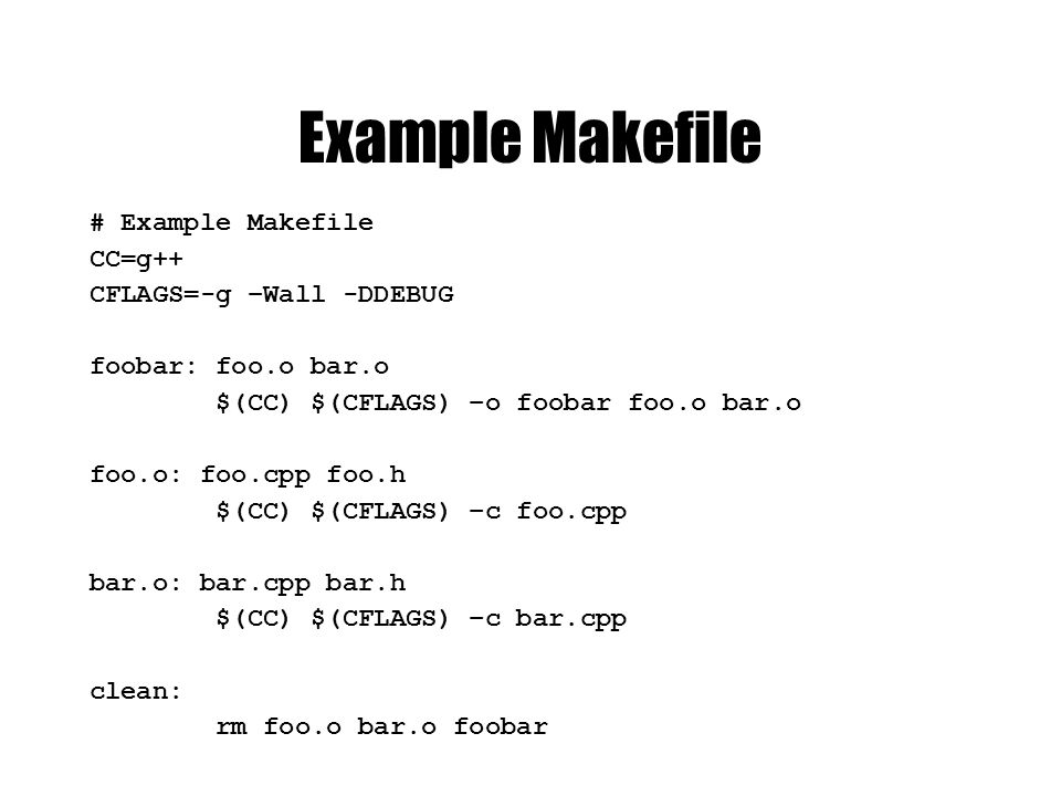 Example Makefile # Example Makefile CC=g++ CFLAGS=-g –Wall -DDEBUG foobar: foo.o bar.o $(CC) $(CFLAGS) –o foobar foo.o bar.o foo.o: foo.cpp foo.h $(CC) $(CFLAGS) –c foo.cpp bar.o: bar.cpp bar.h $(CC) $(CFLAGS) –c bar.cpp clean: rm foo.o bar.o foobar