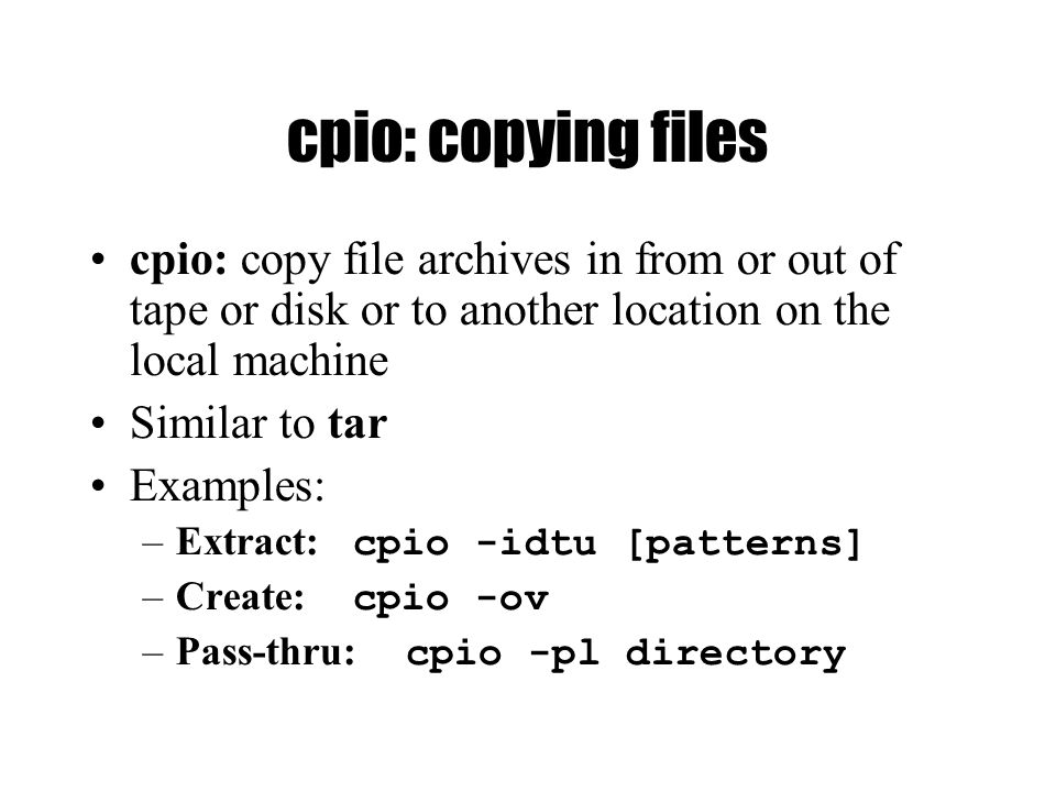 cpio: copying files cpio: copy file archives in from or out of tape or disk or to another location on the local machine Similar to tar Examples: –Extract: cpio -idtu [patterns] –Create: cpio -ov –Pass-thru: cpio -pl directory