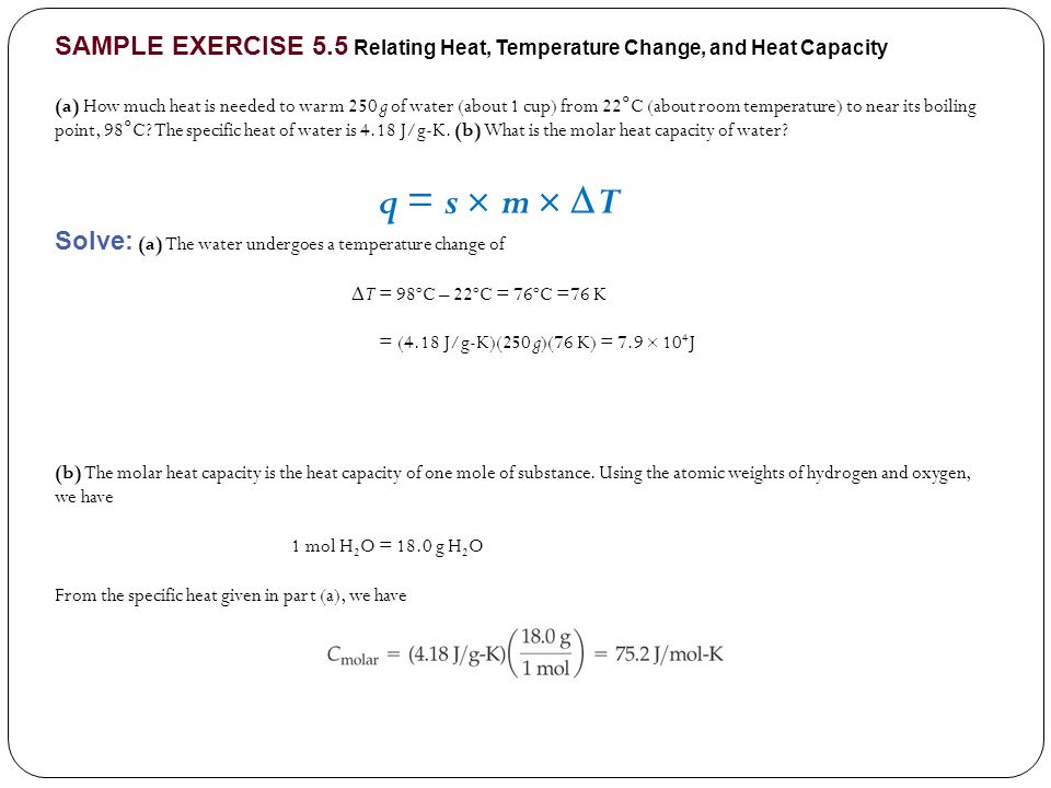 SAMPLE EXERCISE 5.5 Relating Heat, Temperature Change, and Heat Capacity (a) How much heat is needed to warm 250 g of water (about 1 cup) from 22°C (about room temperature) to near its boiling point, 98°C.