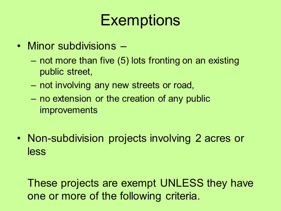 Exemptions Minor subdivisions – –not more than five (5) lots fronting on an existing public street, –not involving any new streets or road, –no extension or the creation of any public improvements Non-subdivision projects involving 2 acres or less These projects are exempt UNLESS they have one or more of the following criteria.