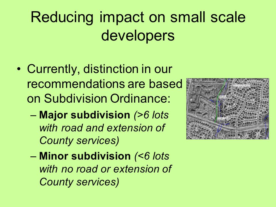 Reducing impact on small scale developers Currently, distinction in our recommendations are based on Subdivision Ordinance: –Major subdivision (>6 lots with road and extension of County services) –Minor subdivision (<6 lots with no road or extension of County services)