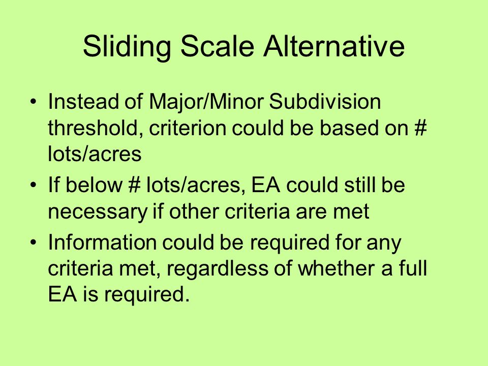 Sliding Scale Alternative Instead of Major/Minor Subdivision threshold, criterion could be based on # lots/acres If below # lots/acres, EA could still be necessary if other criteria are met Information could be required for any criteria met, regardless of whether a full EA is required.
