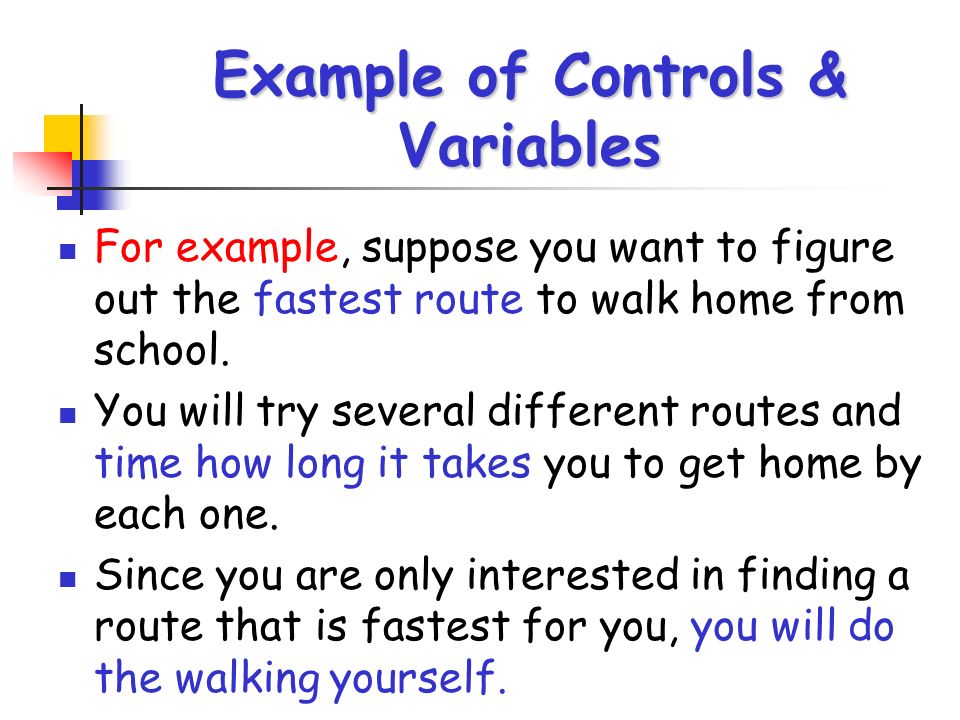 Example of Controls & Variables For example, suppose you want to figure out the fastest route to walk home from school.