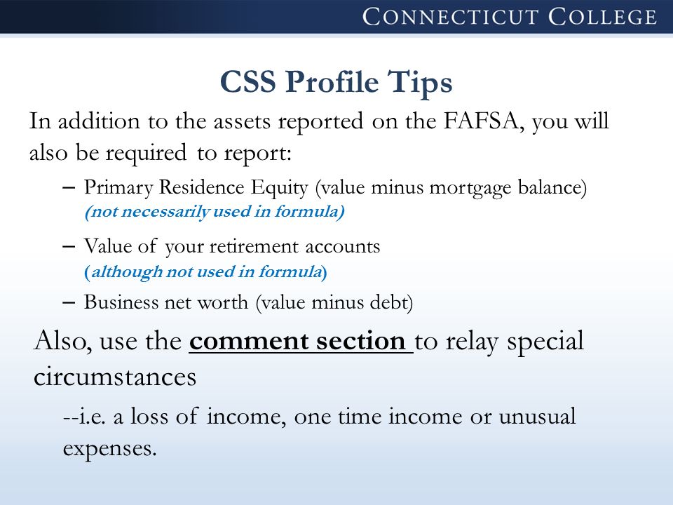 CSS Profile Tips In addition to the assets reported on the FAFSA, you will also be required to report: – Primary Residence Equity (value minus mortgage balance) (not necessarily used in formula) – Value of your retirement accounts (although not used in formula) – Business net worth (value minus debt) Also, use the comment section to relay special circumstances --i.e.