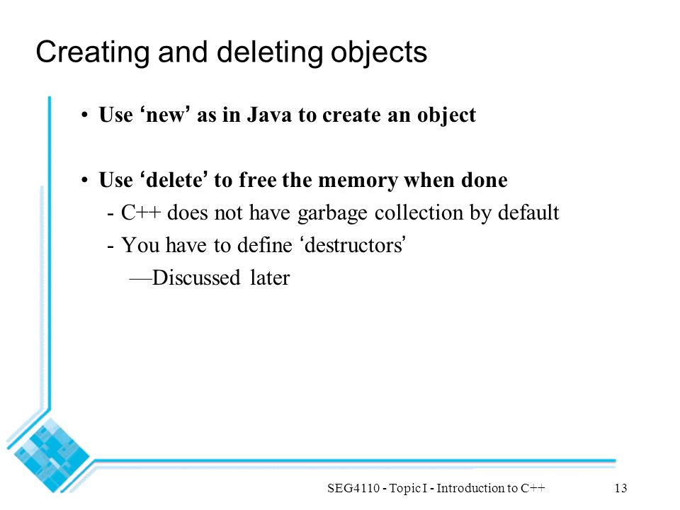 SEG Topic I - Introduction to C++13 Creating and deleting objects Use ‘ new ’ as in Java to create an object Use ‘ delete ’ to free the memory when done -C++ does not have garbage collection by default -You have to define ‘ destructors ’ —Discussed later