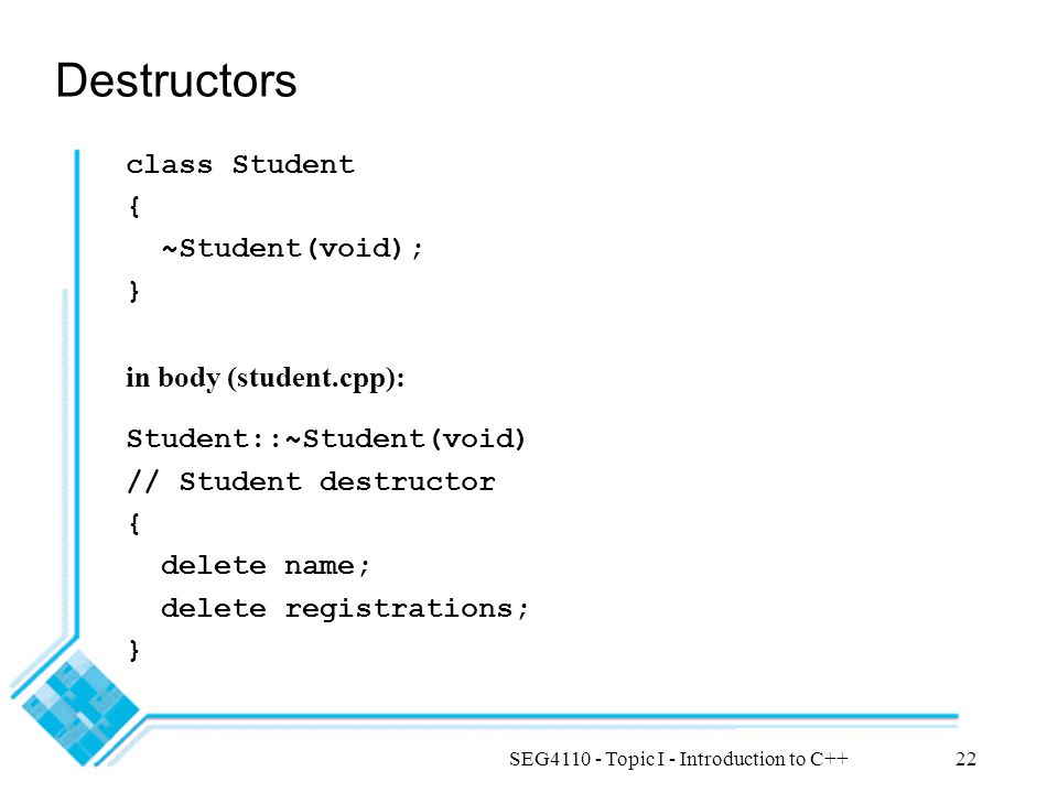 SEG Topic I - Introduction to C++22 Destructors class Student { ~Student(void); } in body (student.cpp): Student::~Student(void) // Student destructor { delete name; delete registrations; }