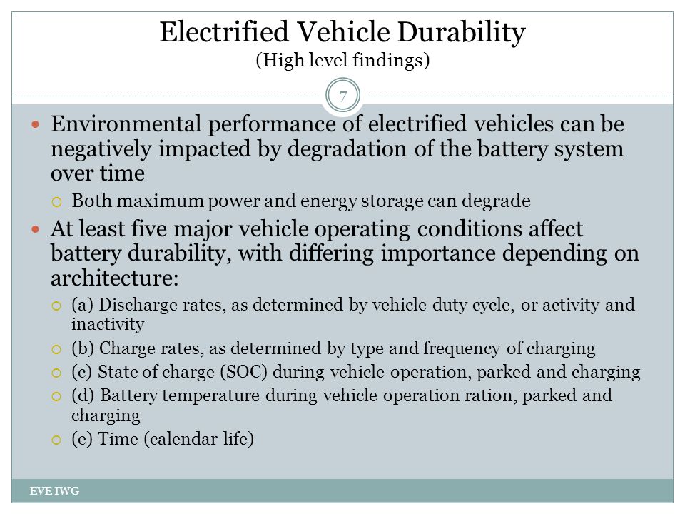 EVE IWG 7 Environmental performance of electrified vehicles can be negatively impacted by degradation of the battery system over time  Both maximum power and energy storage can degrade At least five major vehicle operating conditions affect battery durability, with differing importance depending on architecture:  (a) Discharge rates, as determined by vehicle duty cycle, or activity and inactivity  (b) Charge rates, as determined by type and frequency of charging  (c) State of charge (SOC) during vehicle operation, parked and charging  (d) Battery temperature during vehicle operation ration, parked and charging  (e) Time (calendar life) Electrified Vehicle Durability (High level findings)