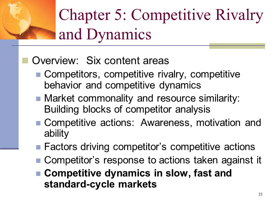 33 Overview: Six content areas Competitors, competitive rivalry, competitive behavior and competitive dynamics Market commonality and resource similarity: Building blocks of competitor analysis Competitive actions: Awareness, motivation and ability Factors driving competitor’s competitive actions Competitor’s response to actions taken against it Competitive dynamics in slow, fast and standard-cycle markets Chapter 5: Competitive Rivalry and Dynamics