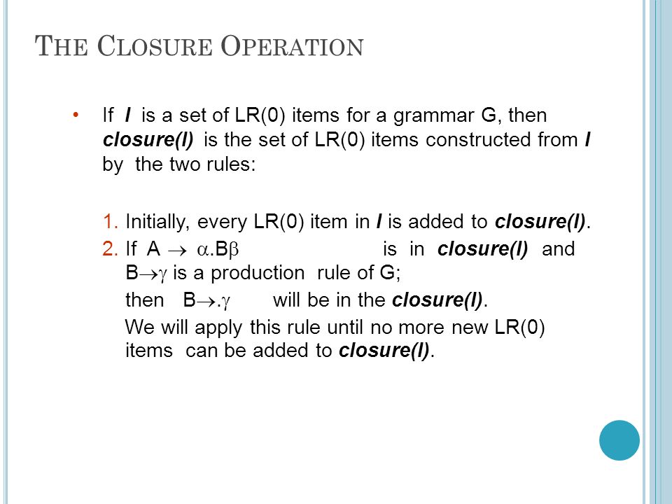 T HE C LOSURE O PERATION IfIis a set of LR(0) items for a grammar G, then closure(I)is the set of LR(0) items constructed from I by the two rules: 1.Initially, every LR(0) item in I is added to closure(I).