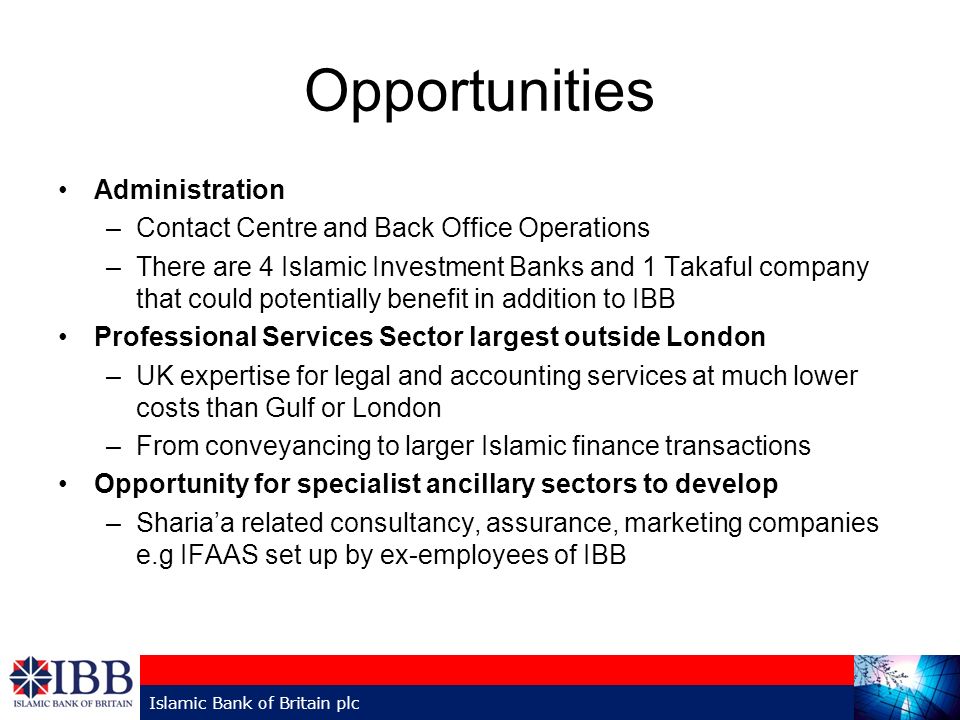 Opportunities Administration –Contact Centre and Back Office Operations –There are 4 Islamic Investment Banks and 1 Takaful company that could potentially benefit in addition to IBB Professional Services Sector largest outside London –UK expertise for legal and accounting services at much lower costs than Gulf or London –From conveyancing to larger Islamic finance transactions Opportunity for specialist ancillary sectors to develop –Sharia’a related consultancy, assurance, marketing companies e.g IFAAS set up by ex-employees of IBB Islamic Bank of Britain plc