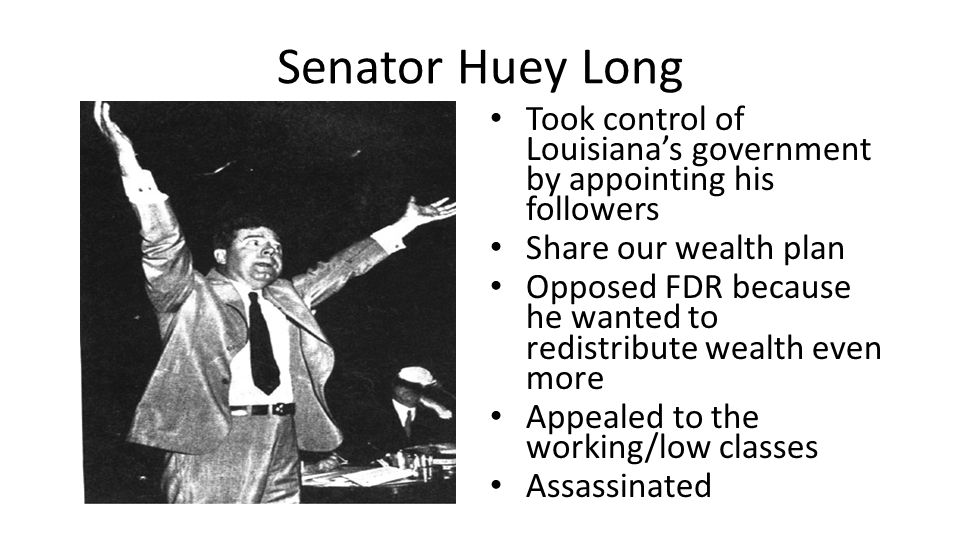 Senator Huey Long Took control of Louisiana’s government by appointing his followers Share our wealth plan Opposed FDR because he wanted to redistribute wealth even more Appealed to the working/low classes Assassinated