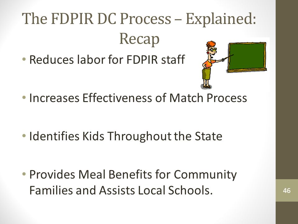 46 The FDPIR DC Process – Explained: Recap Reduces labor for FDPIR staff Increases Effectiveness of Match Process Identifies Kids Throughout the State Provides Meal Benefits for Community Families and Assists Local Schools.