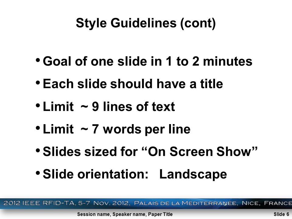 Session name, Speaker name, Paper Title Style Guidelines (cont) Goal of one slide in 1 to 2 minutes Each slide should have a title Limit ~ 9 lines of text Limit ~ 7 words per line Slides sized for On Screen Show Slide orientation: Landscape Slide 6