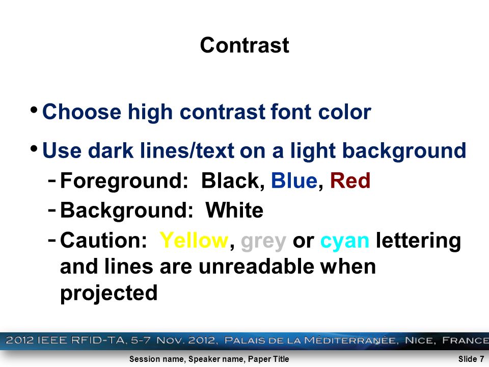 Session name, Speaker name, Paper Title Slide 7 Contrast Choose high contrast font color Use dark lines/text on a light background - Foreground: Black, Blue, Red - Background: White - Caution: Yellow, grey or cyan lettering and lines are unreadable when projected