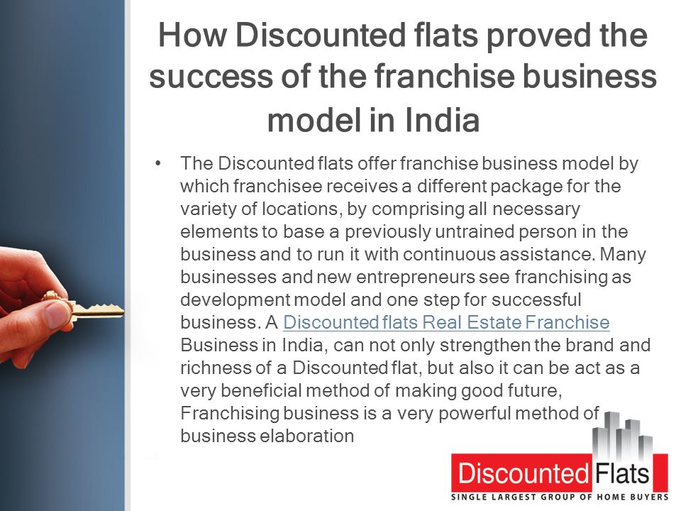 How Discounted flats proved the success of the franchise business model in India The Discounted flats offer franchise business model by which franchisee receives a different package for the variety of locations, by comprising all necessary elements to base a previously untrained person in the business and to run it with continuous assistance.