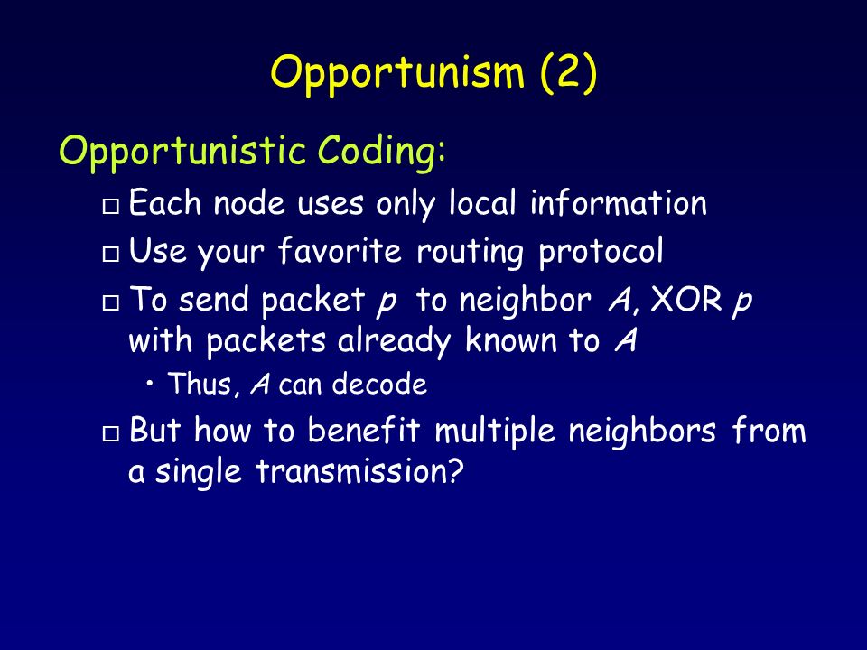 Opportunism (2) Opportunistic Coding: o Each node uses only local information o Use your favorite routing protocol o To send packet p to neighbor A, XOR p with packets already known to A Thus, A can decode o But how to benefit multiple neighbors from a single transmission