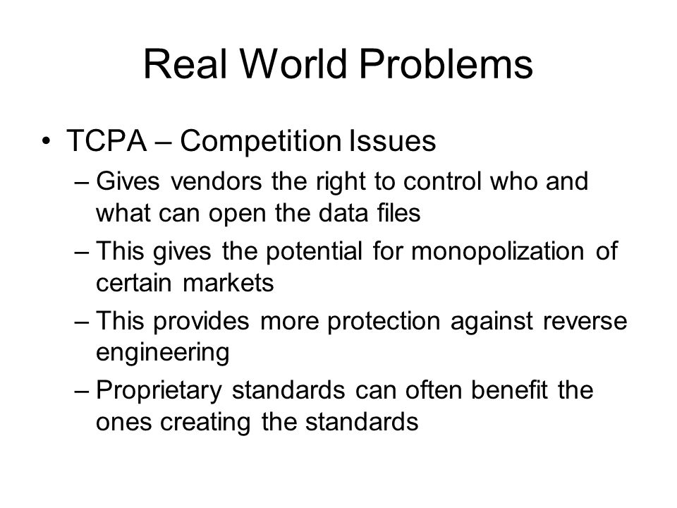 Real World Problems TCPA – Competition Issues –Gives vendors the right to control who and what can open the data files –This gives the potential for monopolization of certain markets –This provides more protection against reverse engineering –Proprietary standards can often benefit the ones creating the standards