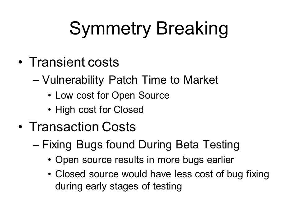 Symmetry Breaking Transient costs –Vulnerability Patch Time to Market Low cost for Open Source High cost for Closed Transaction Costs –Fixing Bugs found During Beta Testing Open source results in more bugs earlier Closed source would have less cost of bug fixing during early stages of testing