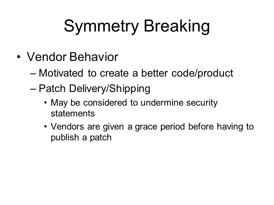 Symmetry Breaking Vendor Behavior –Motivated to create a better code/product –Patch Delivery/Shipping May be considered to undermine security statements Vendors are given a grace period before having to publish a patch