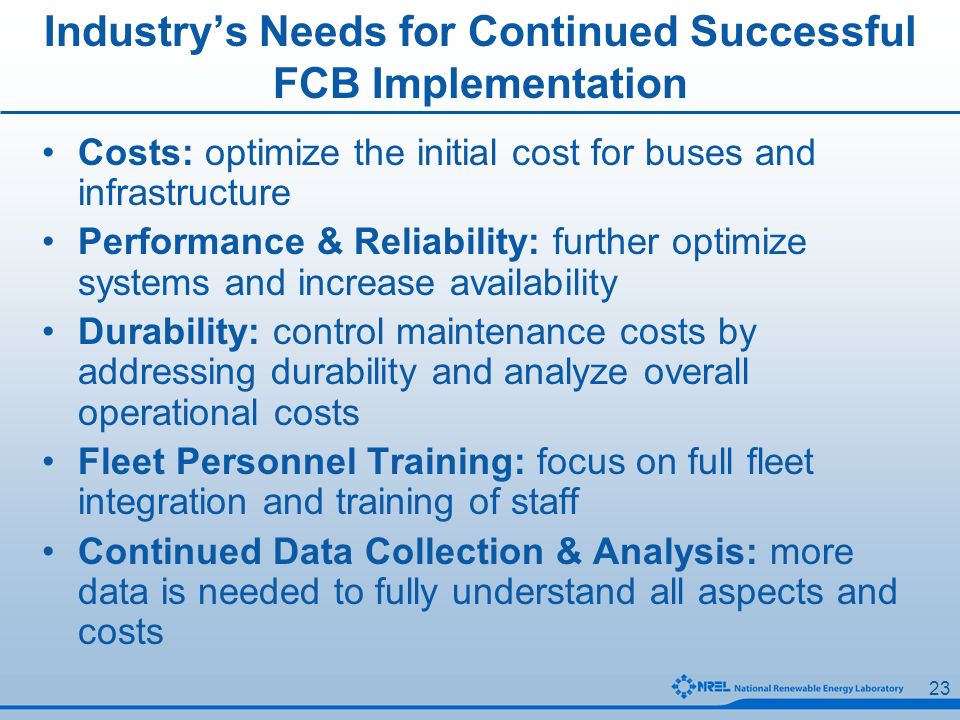 23 Industry’s Needs for Continued Successful FCB Implementation Costs: optimize the initial cost for buses and infrastructure Performance & Reliability: further optimize systems and increase availability Durability: control maintenance costs by addressing durability and analyze overall operational costs Fleet Personnel Training: focus on full fleet integration and training of staff Continued Data Collection & Analysis: more data is needed to fully understand all aspects and costs
