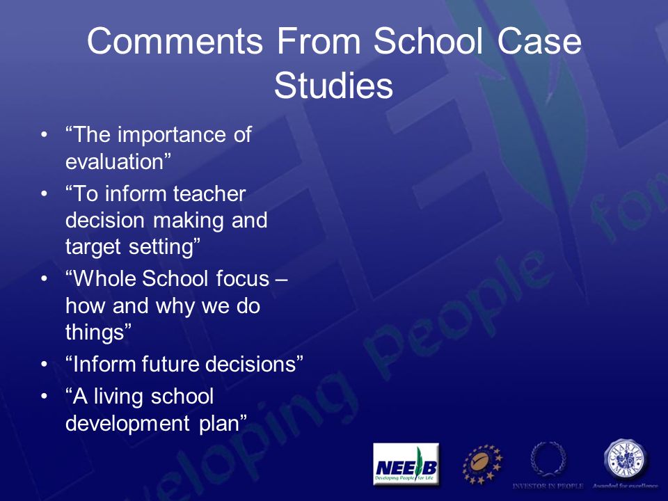 Comments From School Case Studies The importance of evaluation To inform teacher decision making and target setting Whole School focus – how and why we do things Inform future decisions A living school development plan