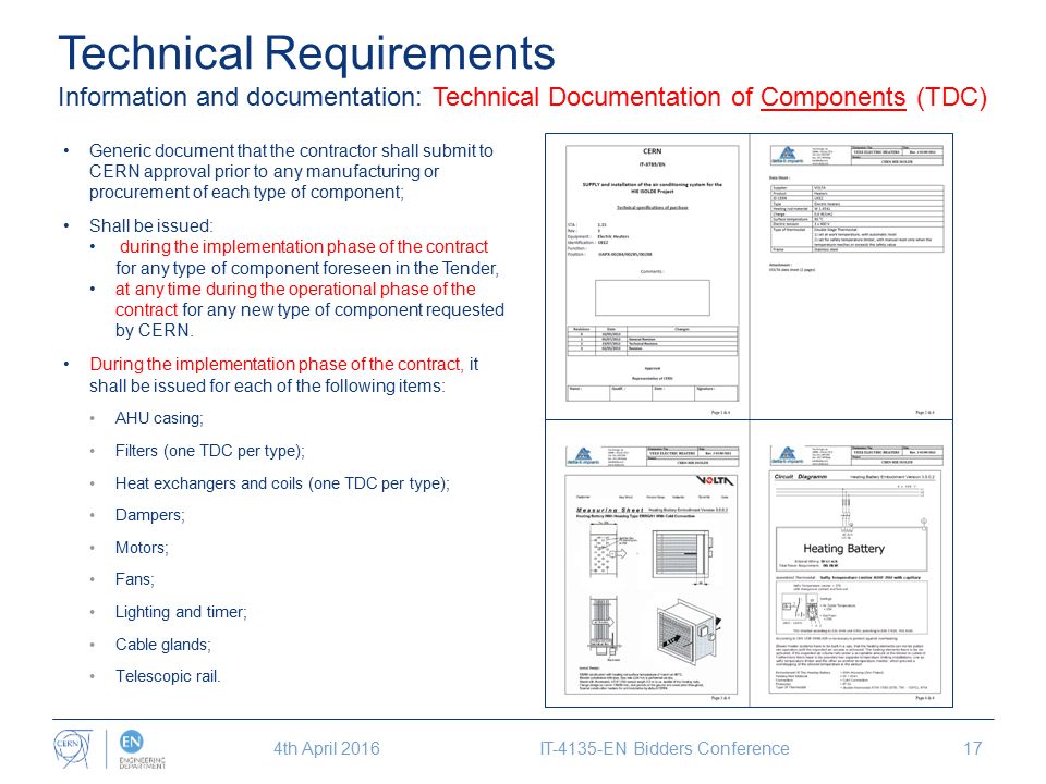 Technical Requirements Information and documentation: Technical Documentation of Components (TDC) Generic document that the contractor shall submit to CERN approval prior to any manufacturing or procurement of each type of component; Shall be issued: during the implementation phase of the contract for any type of component foreseen in the Tender, at any time during the operational phase of the contract for any new type of component requested by CERN.