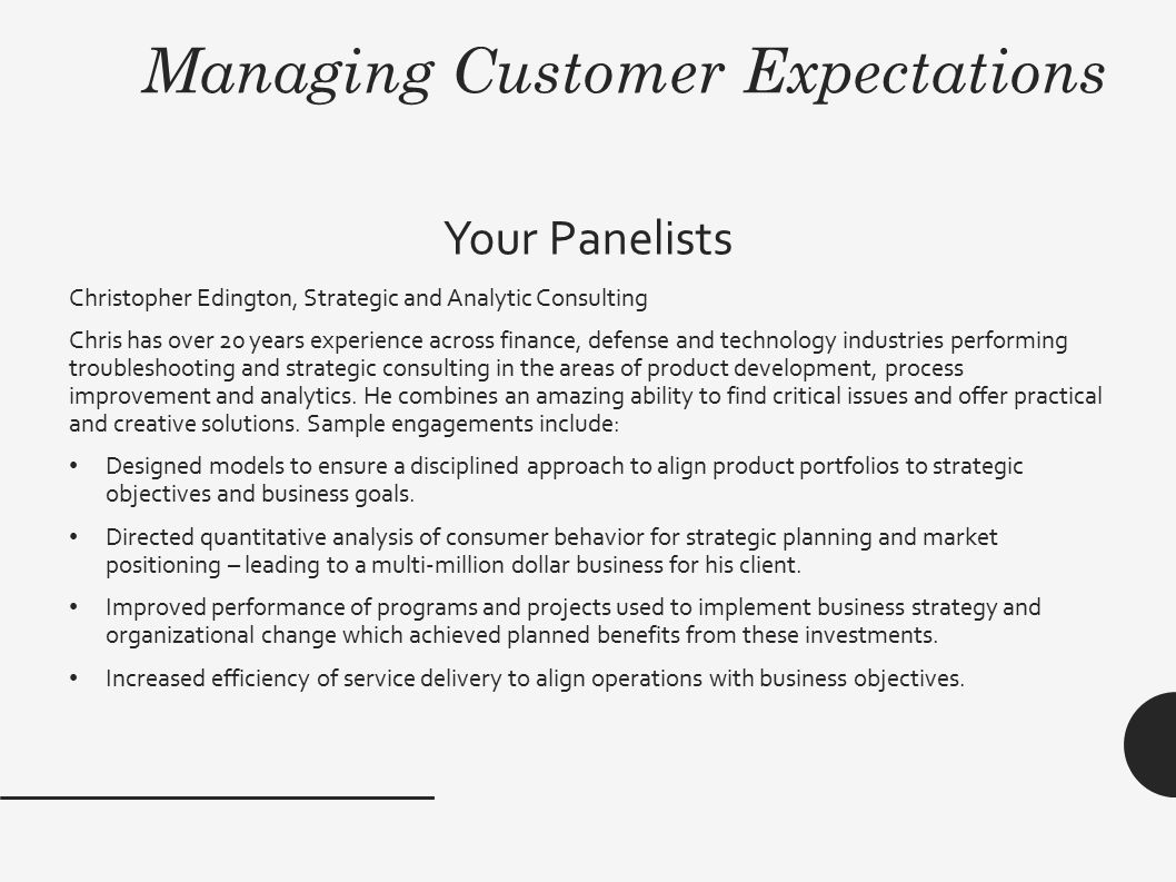 Managing Customer Expectations Your Panelists Christopher Edington, Strategic and Analytic Consulting Chris has over 20 years experience across finance, defense and technology industries performing troubleshooting and strategic consulting in the areas of product development, process improvement and analytics.