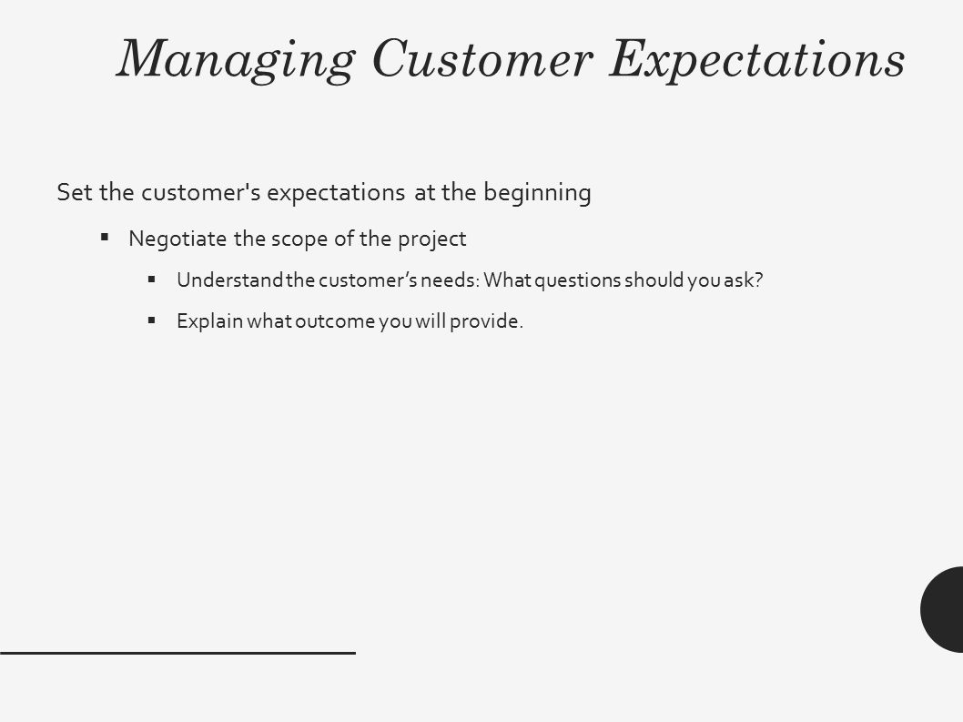 Managing Customer Expectations Set the customer s expectations at the beginning  Negotiate the scope of the project  Understand the customer’s needs: What questions should you ask.