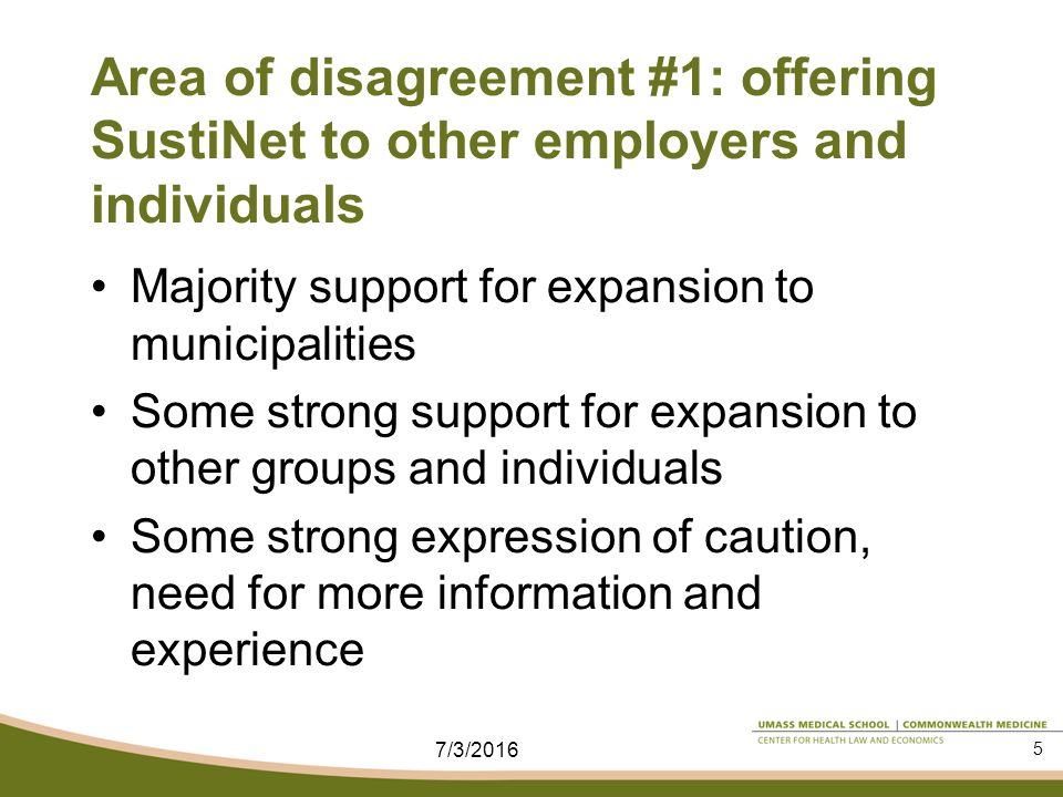 Area of disagreement #1: offering SustiNet to other employers and individuals Majority support for expansion to municipalities Some strong support for expansion to other groups and individuals Some strong expression of caution, need for more information and experience 7/3/2016 5