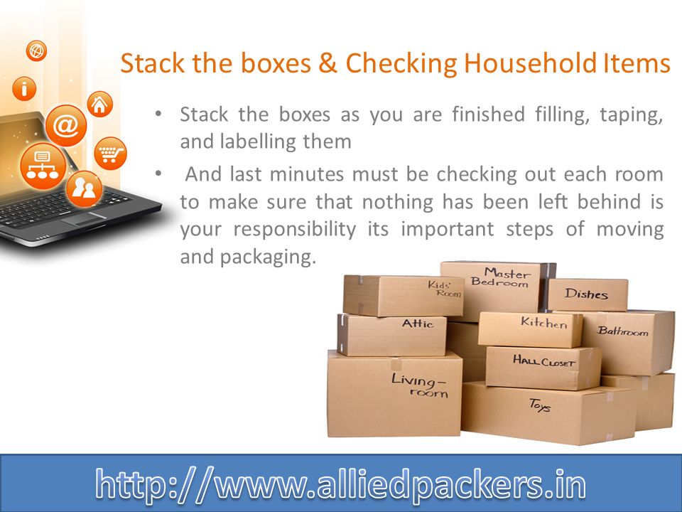 Stack the boxes & Checking Household Items Stack the boxes as you are finished filling, taping, and labelling them And last minutes must be checking out each room to make sure that nothing has been left behind is your responsibility its important steps of moving and packaging.