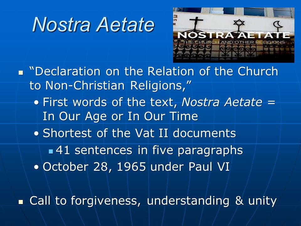 Nostra Aetate Declaration on the Relation of the Church to Non-Christian Religions, Declaration on the Relation of the Church to Non-Christian Religions, First words of the text, Nostra Aetate = In Our Age or In Our TimeFirst words of the text, Nostra Aetate = In Our Age or In Our Time Shortest of the Vat II documentsShortest of the Vat II documents 41 sentences in five paragraphs 41 sentences in five paragraphs October 28, 1965 under Paul VIOctober 28, 1965 under Paul VI Call to forgiveness, understanding & unity Call to forgiveness, understanding & unity