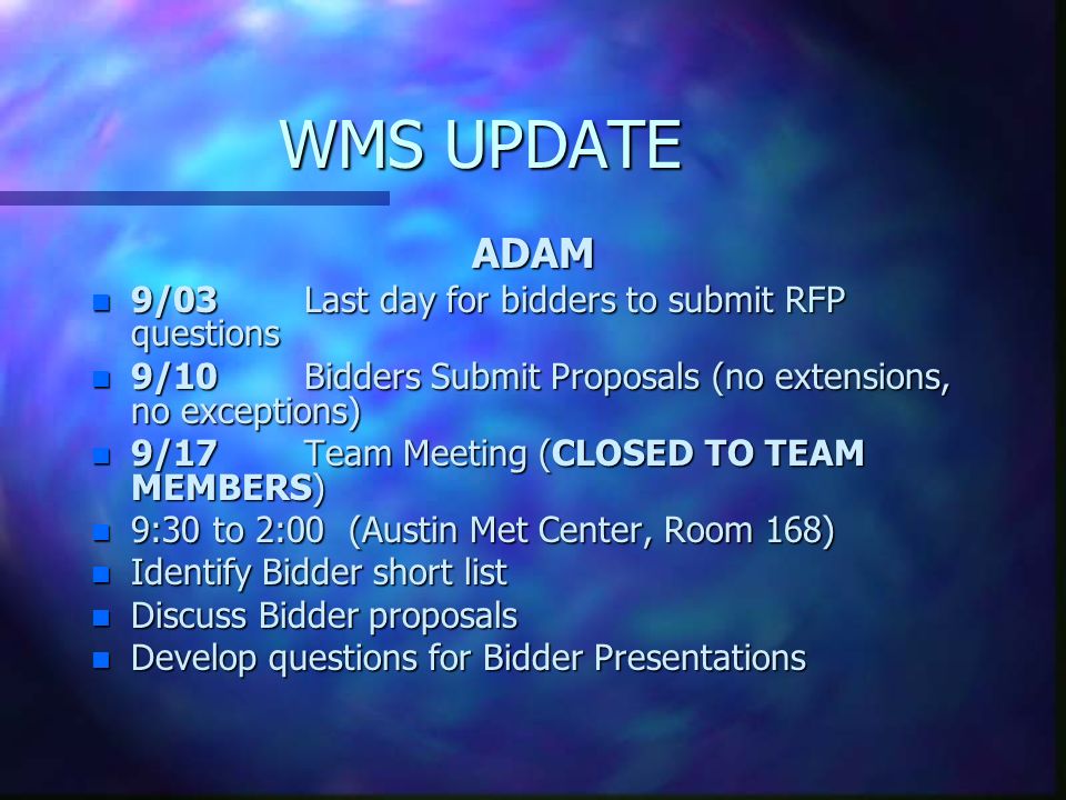 WMS UPDATE ADAM n 9/03Last day for bidders to submit RFP questions n 9/10Bidders Submit Proposals (no extensions, no exceptions) n 9/17 Team Meeting (CLOSED TO TEAM MEMBERS) n 9:30 to 2:00 (Austin Met Center, Room 168) n Identify Bidder short list n Discuss Bidder proposals n Develop questions for Bidder Presentations