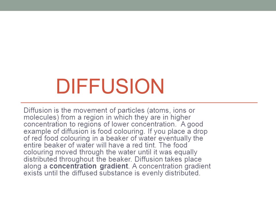 DIFFUSION Diffusion is the movement of particles (atoms, ions or molecules) from a region in which they are in higher concentration to regions of lower concentration.