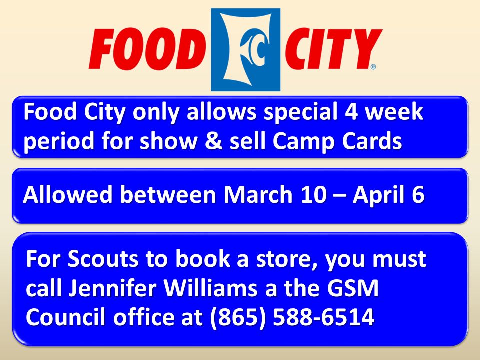 Food City only allows special 4 week period for show & sell Camp Cards Allowed between March 10 – April 6 For Scouts to book a store, you must call Jennifer Williams a the GSM Council office at (865)