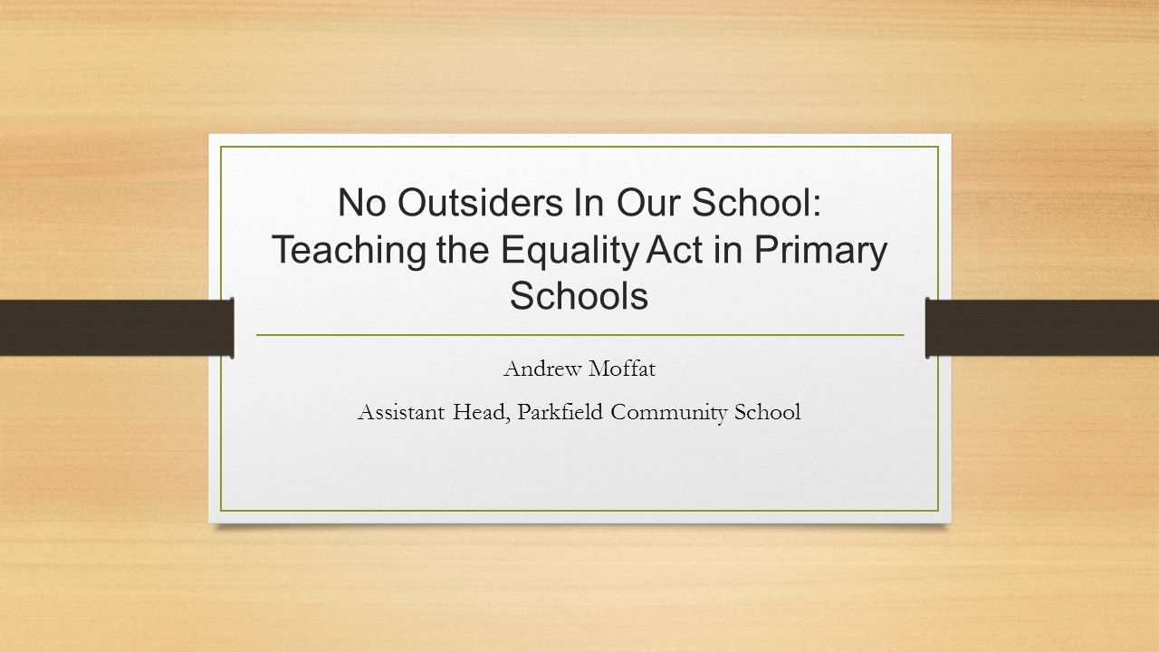 No Outsiders In Our School: Teaching the Equality Act in Primary Schools Andrew Moffat Assistant Head, Parkfield Community School