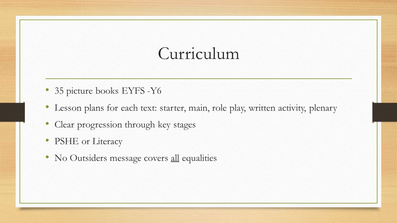 Curriculum 35 picture books EYFS -Y6 Lesson plans for each text: starter, main, role play, written activity, plenary Clear progression through key stages PSHE or Literacy No Outsiders message covers all equalities
