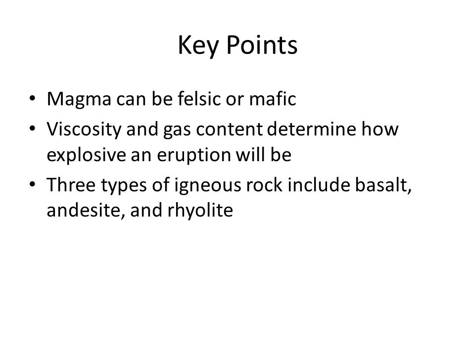 Key Points Magma can be felsic or mafic Viscosity and gas content determine how explosive an eruption will be Three types of igneous rock include basalt, andesite, and rhyolite