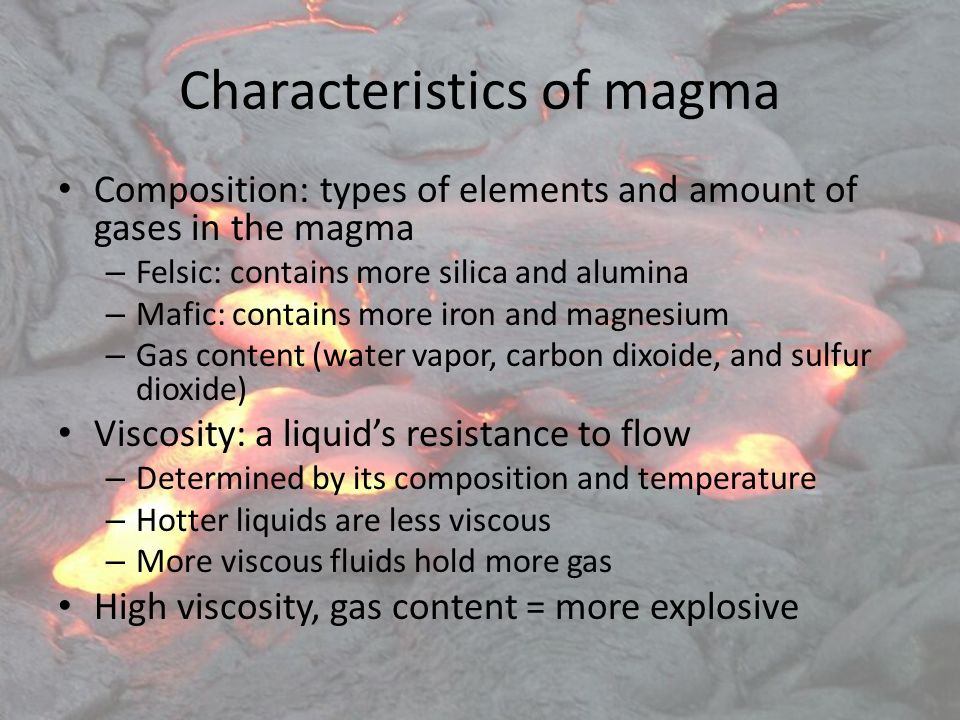 Characteristics of magma Composition: types of elements and amount of gases in the magma – Felsic: contains more silica and alumina – Mafic: contains more iron and magnesium – Gas content (water vapor, carbon dixoide, and sulfur dioxide) Viscosity: a liquid’s resistance to flow – Determined by its composition and temperature – Hotter liquids are less viscous – More viscous fluids hold more gas High viscosity, gas content = more explosive