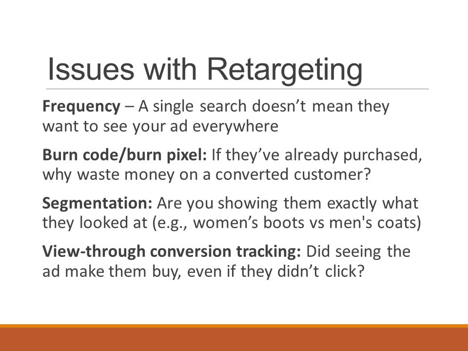 Issues with Retargeting Frequency – A single search doesn’t mean they want to see your ad everywhere Burn code/burn pixel: If they’ve already purchased, why waste money on a converted customer.